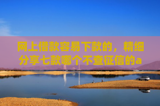 网上借款容易下款的，精细分享七款哪个不查征信的app可以下款五千元