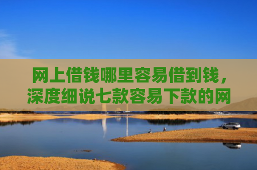 网上借钱哪里容易借到钱，深度细说七款容易下款的网贷口子