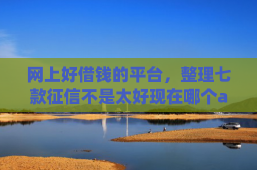网上好借钱的平台，整理七款征信不是太好现在哪个app好下款