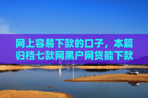 网上容易下款的口子，本篇归档七款网黑户网贷能下款的口子