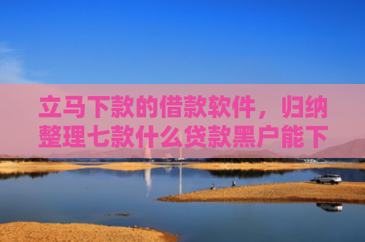 立马下款的借款软件，归纳整理七款什么贷款黑户能下款的快