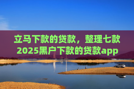 立马下款的贷款，整理七款2025黑户下款的贷款app