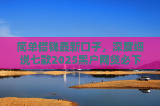 简单借钱最新口子，深度细说七款2025黑户网贷必下款的平台