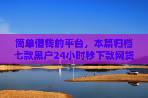 简单借钱的平台，本篇归档七款黑户24小时秒下款网贷