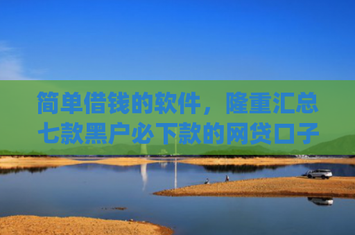 简单借钱的软件，隆重汇总七款黑户必下款的网贷口子app