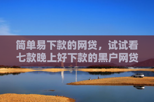 简单易下款的网贷，试试看七款晚上好下款的黑户网贷