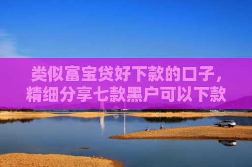 类似富宝贷好下款的口子，精细分享七款黑户可以下款的大额贷款