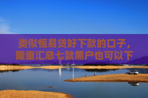 类似恒易贷好下款的口子，隆重汇总七款黑户也可以下款的贷款