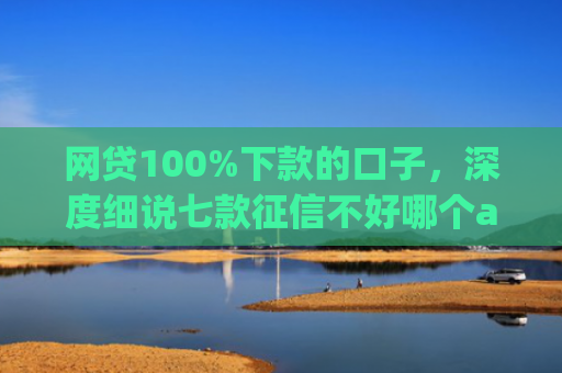 网贷100%下款的口子，深度细说七款征信不好哪个app容易下款