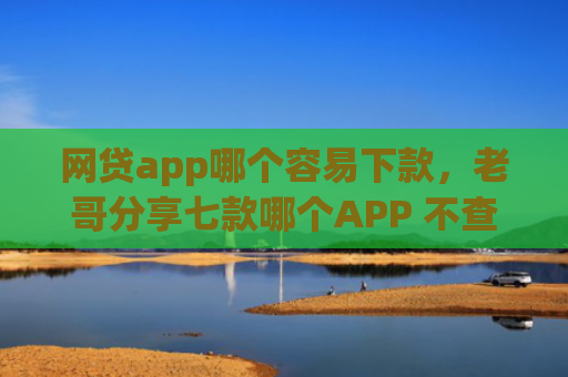 网贷app哪个容易下款，老哥分享七款哪个APP 不查征信下款快