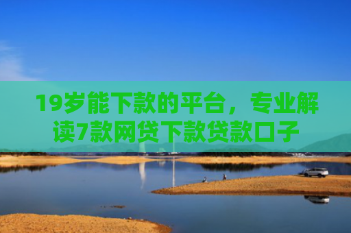 19岁能下款的平台，专业解读7款网贷下款贷款口子