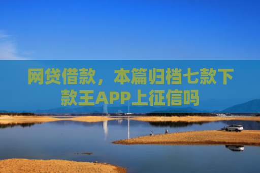 网贷借款，本篇归档七款下款王APP上征信吗