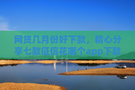 网贷几月份好下款，精心分享七款征信花哪个app下款快