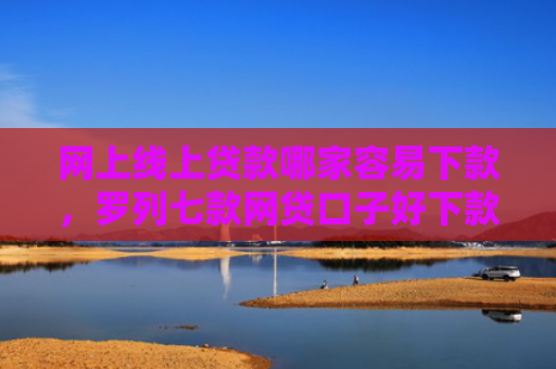 网上线上贷款哪家容易下款，罗列七款网贷口子好下款的