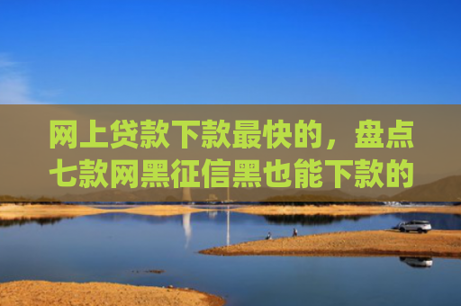 网上贷款下款最快的，盘点七款网黑征信黑也能下款的大额app