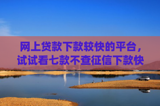 网上贷款下款较快的平台，试试看七款不查征信下款快靠谱的大额贷款app