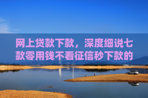 网上贷款下款，深度细说七款零用钱不看征信秒下款的app