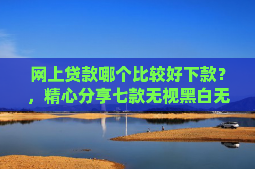 网上贷款哪个比较好下款？，精心分享七款无视黑白无视征信申请就下款的app