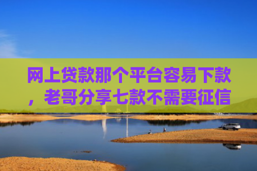 网上贷款那个平台容易下款，老哥分享七款不需要征信直接下款的app推荐