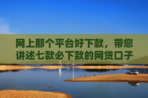 网上那个平台好下款，带您讲述七款必下款的网贷口子