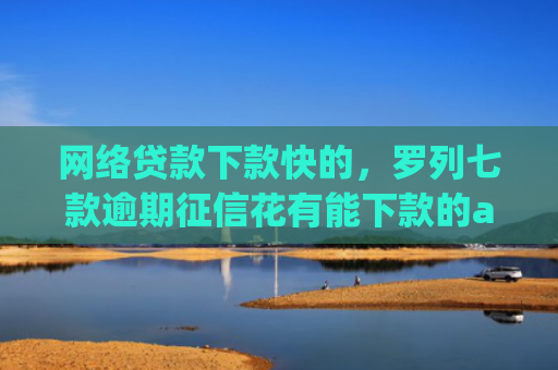 网络贷款下款快的，罗列七款逾期征信花有能下款的app吗