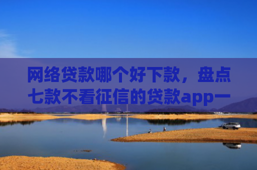 网络贷款哪个好下款，盘点七款不看征信的贷款app一定能下款