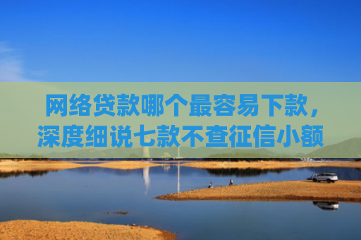 网络贷款哪个最容易下款，深度细说七款不查征信小额贷款下款快的app