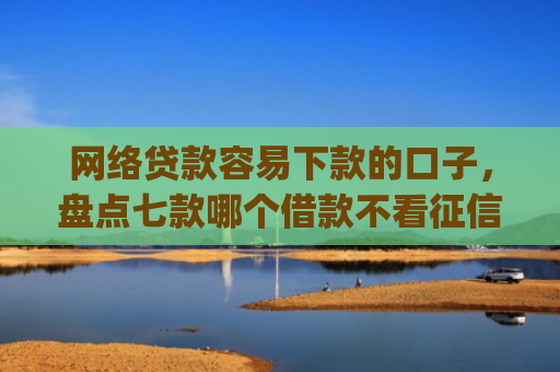 网络贷款容易下款的口子，盘点七款哪个借款不看征信的app必下款的
