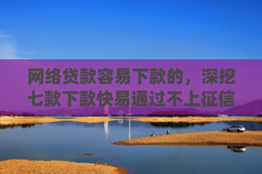 网络贷款容易下款的，深挖七款下款快易通过不上征信的借款app