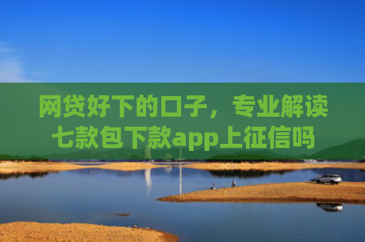 网贷好下的口子，专业解读七款包下款app上征信吗