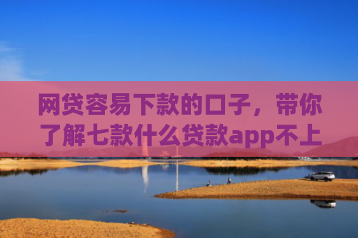 网贷容易下款的口子，带你了解七款什么贷款app不上征信下款快