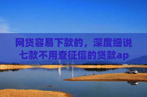 网贷容易下款的，深度细说七款不用查征信的贷款app下款快
