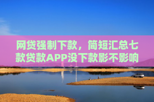 网贷强制下款，简短汇总七款贷款APP没下款影不影响征信