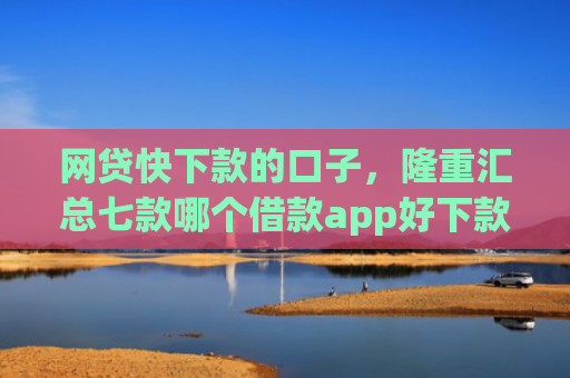 网贷快下款的口子，隆重汇总七款哪个借款app好下款不征信