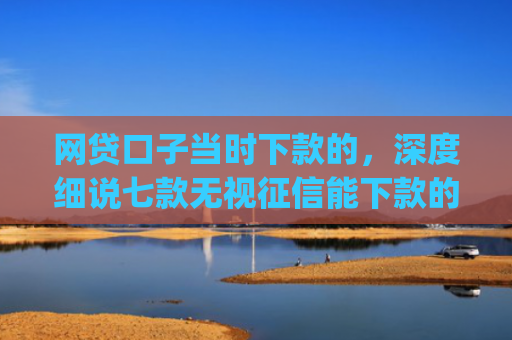 网贷口子当时下款的，深度细说七款无视征信能下款的app