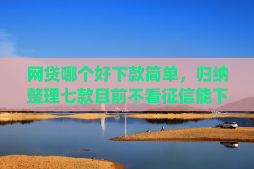 网贷哪个好下款简单，归纳整理七款目前不看征信能下款的app