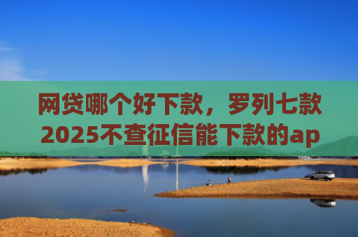 网贷哪个好下款，罗列七款2025不查征信能下款的app