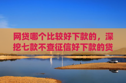网贷哪个比较好下款的，深挖七款不查征信好下款的贷款app