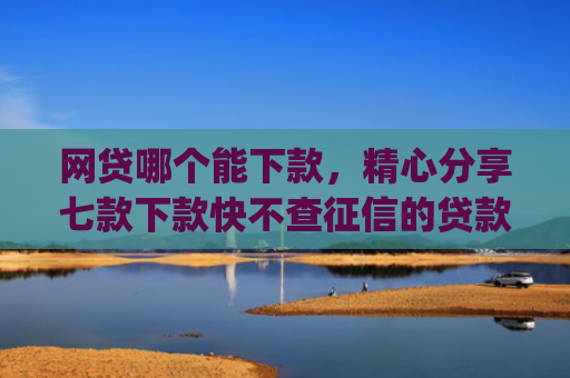 网贷哪个能下款，精心分享七款下款快不查征信的贷款app