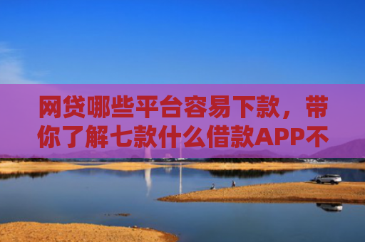 网贷哪些平台容易下款，带你了解七款什么借款APP不看征信秒下款