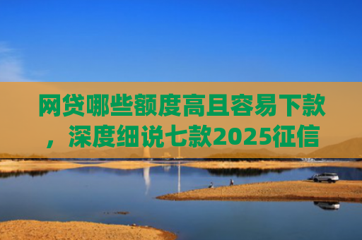 网贷哪些额度高且容易下款，深度细说七款2025征信不好能下款的app