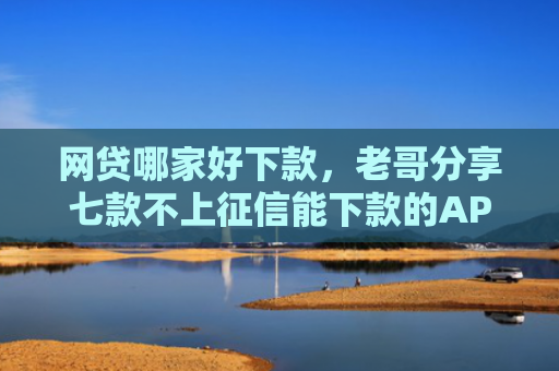 网贷哪家好下款，老哥分享七款不上征信能下款的APP