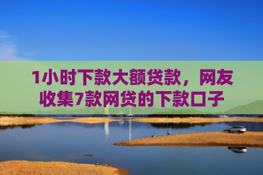 1小时下款大额贷款，网友收集7款网贷的下款口子