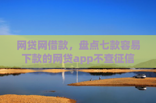 网贷网借款，盘点七款容易下款的网贷app不查征信