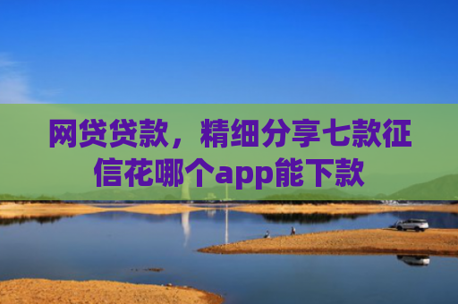 网贷贷款，精细分享七款征信花哪个app能下款
