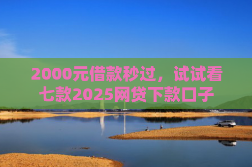 2000元借款秒过，试试看七款2025网贷下款口子