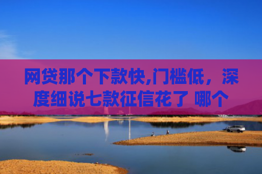 网贷那个下款快,门槛低，深度细说七款征信花了 哪个app可以下款