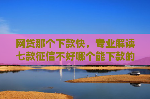 网贷那个下款快，专业解读七款征信不好哪个能下款的app
