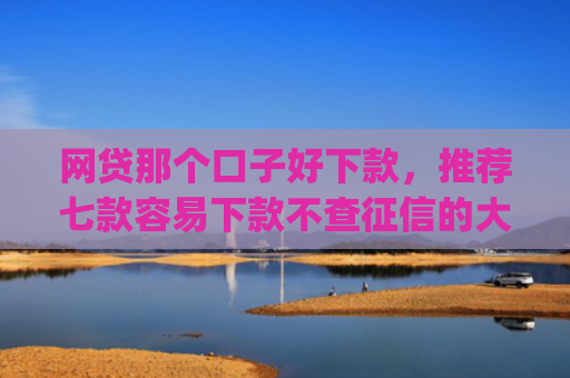 网贷那个口子好下款，推荐七款容易下款不查征信的大额app