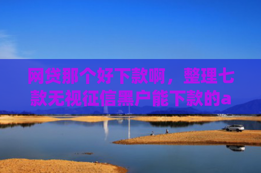 网贷那个好下款啊，整理七款无视征信黑户能下款的app